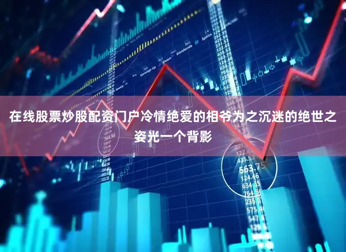 在线股票炒股配资门户冷情绝爱的相爷为之沉迷的绝世之姿光一个背影