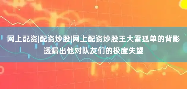网上配资|配资炒股|网上配资炒股王大雷孤单的背影透漏出他对队友们的极度失望