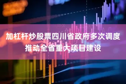 加杠杆炒股票四川省政府多次调度推动全省重大项目建设