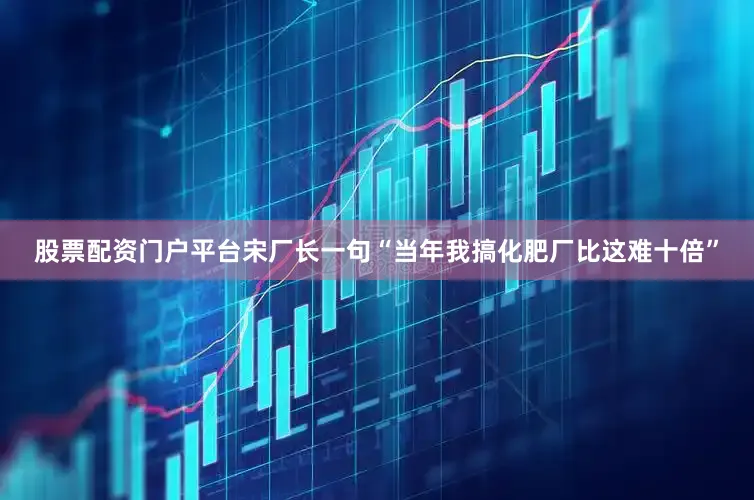股票配资门户平台宋厂长一句“当年我搞化肥厂比这难十倍”