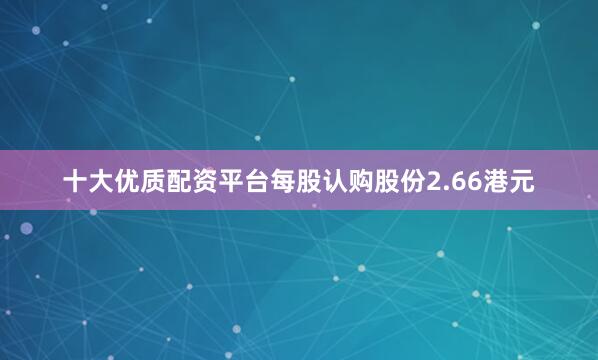 十大优质配资平台每股认购股份2.66港元