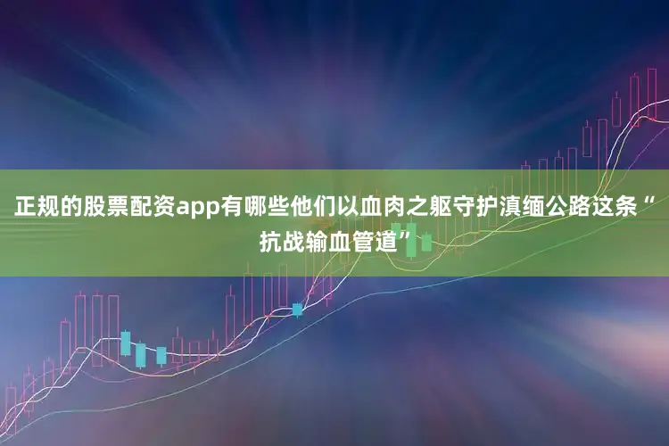 正规的股票配资app有哪些他们以血肉之躯守护滇缅公路这条“抗战输血管道”