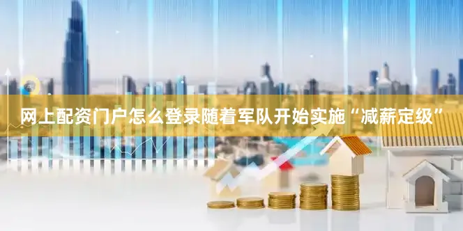 网上配资门户怎么登录随着军队开始实施“减薪定级”