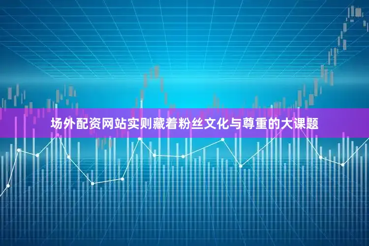 场外配资网站实则藏着粉丝文化与尊重的大课题