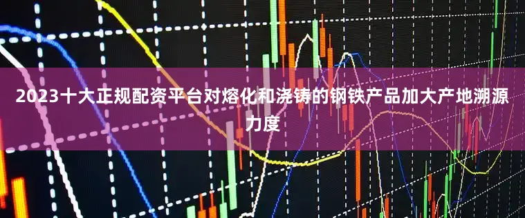 2023十大正规配资平台对熔化和浇铸的钢铁产品加大产地溯源力度